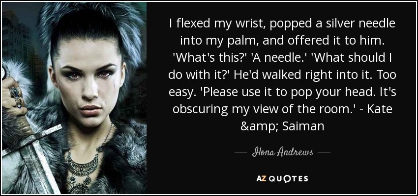 I flexed my wrist, popped a silver needle into my palm, and offered it to him. 'What's this?' 'A needle.' 'What should I do with it?' He'd walked right into it. Too easy. 'Please use it to pop your head. It's obscuring my view of the room.' - Kate & Saiman - Ilona Andrews