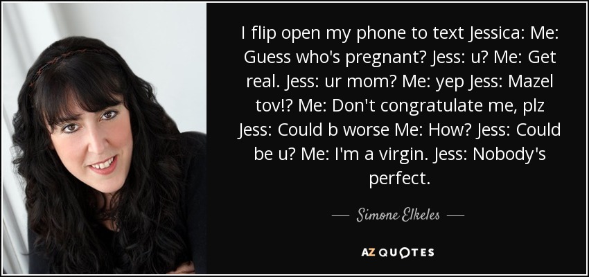 I flip open my phone to text Jessica: Me: Guess who's pregnant? Jess: u? Me: Get real. Jess: ur mom? Me: yep Jess: Mazel tov!? Me: Don't congratulate me, plz Jess: Could b worse Me: How? Jess: Could be u? Me: I'm a virgin. Jess: Nobody's perfect. - Simone Elkeles