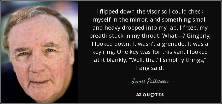 I flipped down the visor so I could check myself in the mirror, and something small and heavy dropped into my lap. I froze, my breath stuck in my throat. What—? Gingerly, I looked down. It wasn’t a grenade. It was a key ring. One key was for this van. I looked at it blankly. “Well, that’ll simplify things,” Fang said. - James Patterson