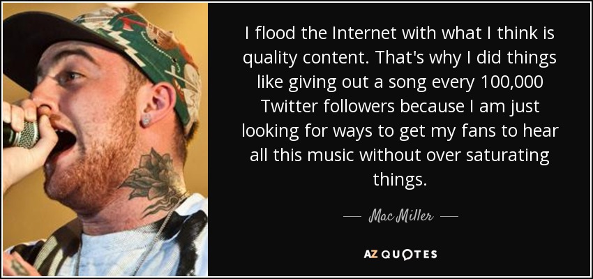 I flood the Internet with what I think is quality content. That's why I did things like giving out a song every 100,000 Twitter followers because I am just looking for ways to get my fans to hear all this music without over saturating things. - Mac Miller