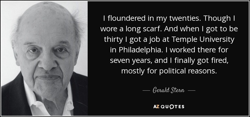 I floundered in my twenties. Though I wore a long scarf. And when I got to be thirty I got a job at Temple University in Philadelphia. I worked there for seven years, and I finally got fired, mostly for political reasons. - Gerald Stern