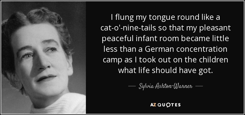 I flung my tongue round like a cat-o'-nine-tails so that my pleasant peaceful infant room became little less than a German concentration camp as I took out on the children what life should have got. - Sylvia Ashton-Warner