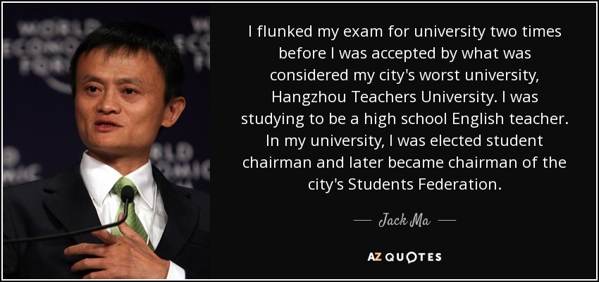 I flunked my exam for university two times before I was accepted by what was considered my city's worst university, Hangzhou Teachers University. I was studying to be a high school English teacher. In my university, I was elected student chairman and later became chairman of the city's Students Federation. - Jack Ma