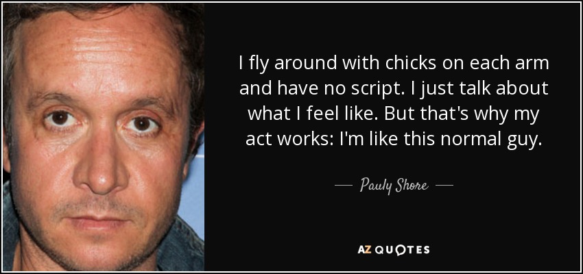 I fly around with chicks on each arm and have no script. I just talk about what I feel like. But that's why my act works: I'm like this normal guy. - Pauly Shore