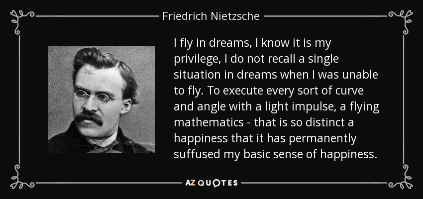 I fly in dreams, I know it is my privilege, I do not recall a single situation in dreams when I was unable to fly. To execute every sort of curve and angle with a light impulse, a flying mathematics - that is so distinct a happiness that it has permanently suffused my basic sense of happiness. - Friedrich Nietzsche
