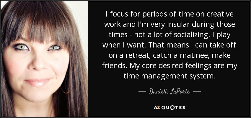 I focus for periods of time on creative work and I'm very insular during those times - not a lot of socializing. I play when I want. That means I can take off on a retreat, catch a matinee, make friends. My core desired feelings are my time management system. - Danielle LaPorte