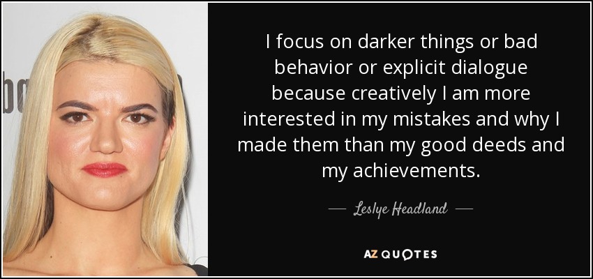 I focus on darker things or bad behavior or explicit dialogue because creatively I am more interested in my mistakes and why I made them than my good deeds and my achievements. - Leslye Headland
