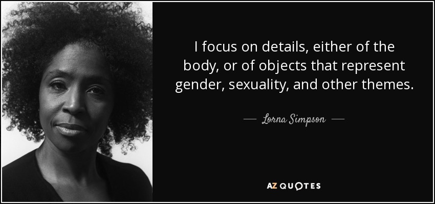 I focus on details, either of the body, or of objects that represent gender, sexuality, and other themes. - Lorna Simpson