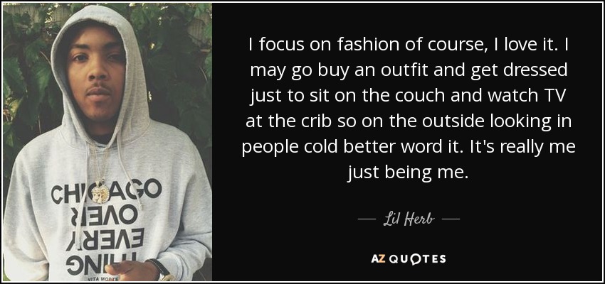 I focus on fashion of course, I love it. I may go buy an outfit and get dressed just to sit on the couch and watch TV at the crib so on the outside looking in people cold better word it. It's really me just being me. - Lil Herb