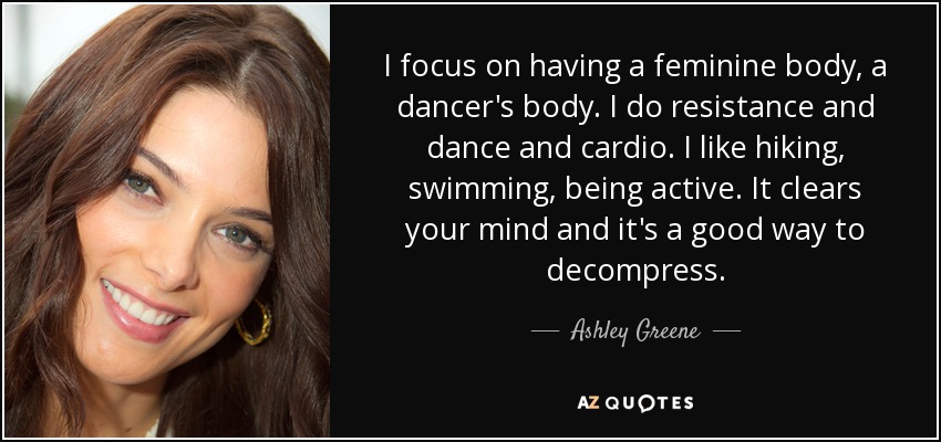I focus on having a feminine body, a dancer's body. I do resistance and dance and cardio. I like hiking, swimming, being active. It clears your mind and it's a good way to decompress. - Ashley Greene
