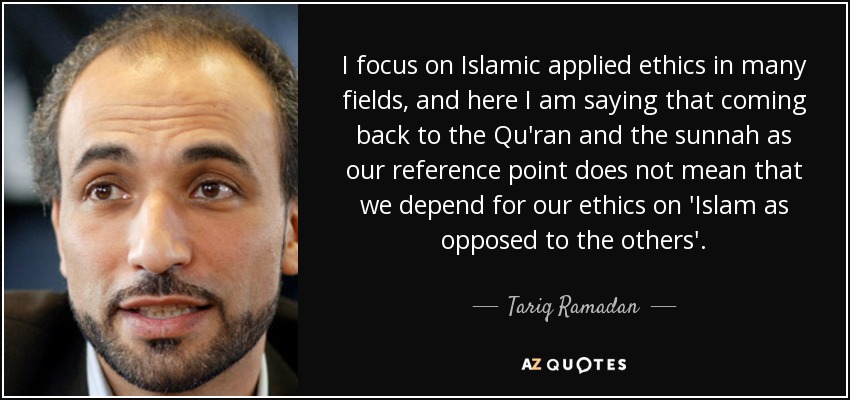 I focus on Islamic applied ethics in many fields, and here I am saying that coming back to the Qu'ran and the sunnah as our reference point does not mean that we depend for our ethics on 'Islam as opposed to the others'. - Tariq Ramadan
