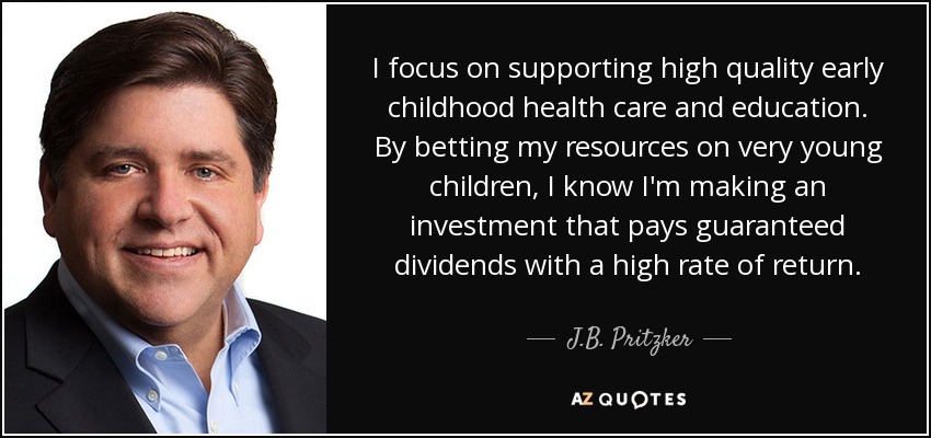 I focus on supporting high quality early childhood health care and education. By betting my resources on very young children, I know I'm making an investment that pays guaranteed dividends with a high rate of return. - J.B. Pritzker