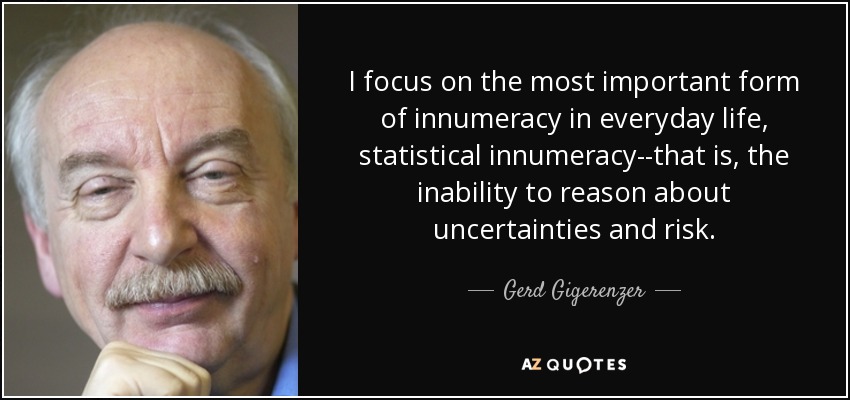 I focus on the most important form of innumeracy in everyday life, statistical innumeracy--that is, the inability to reason about uncertainties and risk. - Gerd Gigerenzer