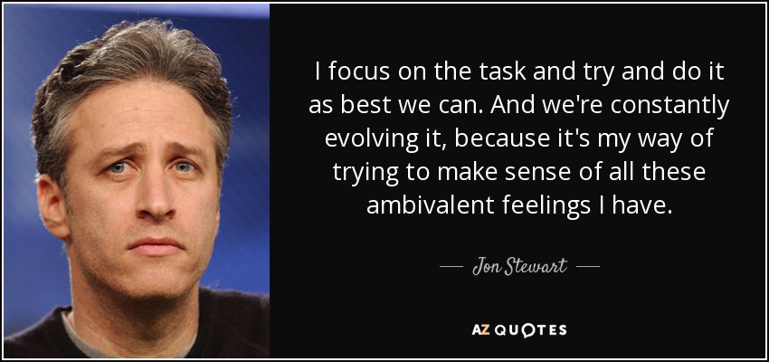 I focus on the task and try and do it as best we can. And we're constantly evolving it, because it's my way of trying to make sense of all these ambivalent feelings I have. - Jon Stewart