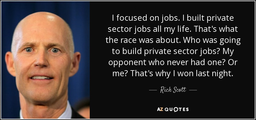 I focused on jobs. I built private sector jobs all my life. That's what the race was about. Who was going to build private sector jobs? My opponent who never had one? Or me? That's why I won last night. - Rick Scott