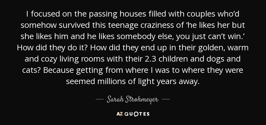 I focused on the passing houses filled with couples who’d somehow survived this teenage craziness of ‘he likes her but she likes him and he likes somebody else, you just can’t win.’ How did they do it? How did they end up in their golden, warm and cozy living rooms with their 2.3 children and dogs and cats? Because getting from where I was to where they were seemed millions of light years away. - Sarah Strohmeyer