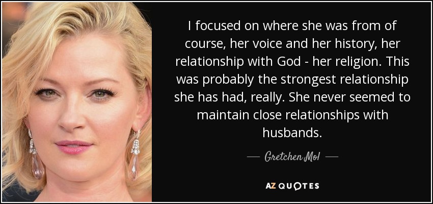 I focused on where she was from of course, her voice and her history, her relationship with God - her religion. This was probably the strongest relationship she has had, really. She never seemed to maintain close relationships with husbands. - Gretchen Mol
