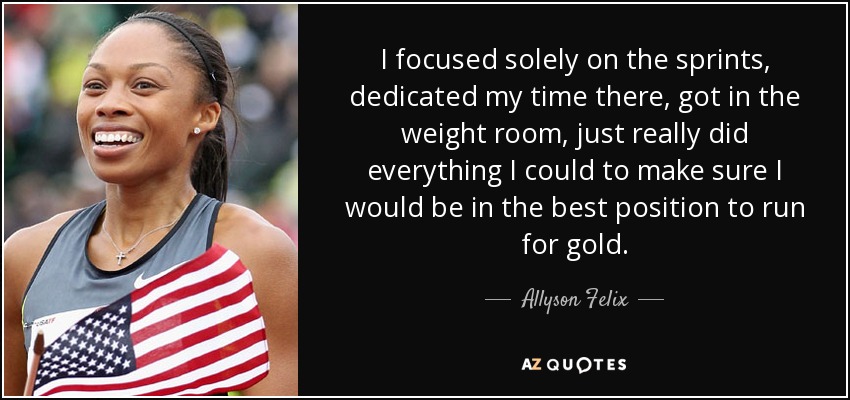 I focused solely on the sprints, dedicated my time there, got in the weight room, just really did everything I could to make sure I would be in the best position to run for gold. - Allyson Felix