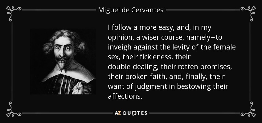 I follow a more easy, and, in my opinion, a wiser course, namely--to inveigh against the levity of the female sex, their fickleness, their double-dealing, their rotten promises, their broken faith, and, finally, their want of judgment in bestowing their affections. - Miguel de Cervantes