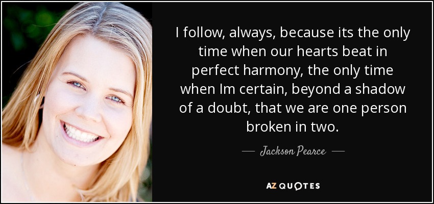 I follow, always, because its the only time when our hearts beat in perfect harmony, the only time when Im certain, beyond a shadow of a doubt, that we are one person broken in two. - Jackson Pearce
