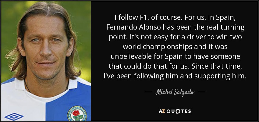 I follow F1, of course. For us, in Spain, Fernando Alonso has been the real turning point. It's not easy for a driver to win two world championships and it was unbelievable for Spain to have someone that could do that for us. Since that time, I've been following him and supporting him. - Michel Salgado