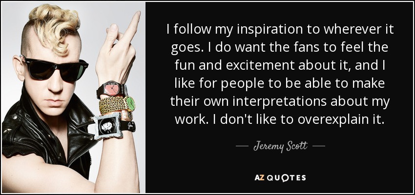 I follow my inspiration to wherever it goes. I do want the fans to feel the fun and excitement about it, and I like for people to be able to make their own interpretations about my work. I don't like to overexplain it. - Jeremy Scott