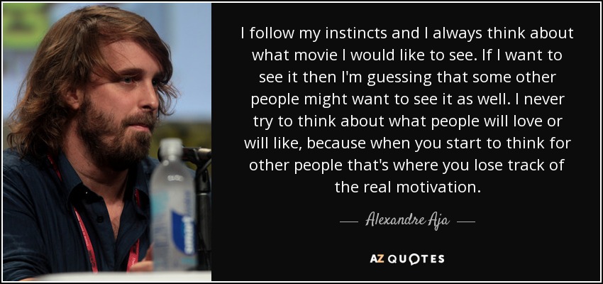 I follow my instincts and I always think about what movie I would like to see. If I want to see it then I'm guessing that some other people might want to see it as well. I never try to think about what people will love or will like, because when you start to think for other people that's where you lose track of the real motivation. - Alexandre Aja