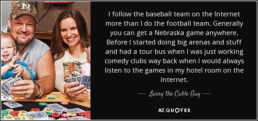 I follow the baseball team on the Internet more than I do the football team. Generally you can get a Nebraska game anywhere. Before I started doing big arenas and stuff and had a tour bus when I was just working comedy clubs way back when I would always listen to the games in my hotel room on the Internet. - Larry the Cable Guy