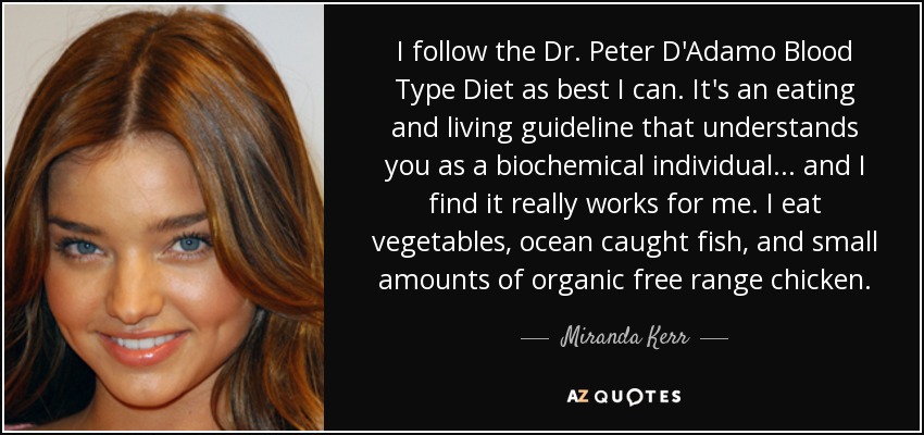 I follow the Dr. Peter D'Adamo Blood Type Diet as best I can. It's an eating and living guideline that understands you as a biochemical individual... and I find it really works for me. I eat vegetables, ocean caught fish, and small amounts of organic free range chicken. - Miranda Kerr