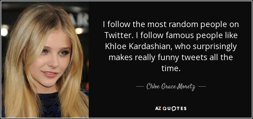 I follow the most random people on Twitter. I follow famous people like Khloe Kardashian, who surprisingly makes really funny tweets all the time. - Chloe Grace Moretz