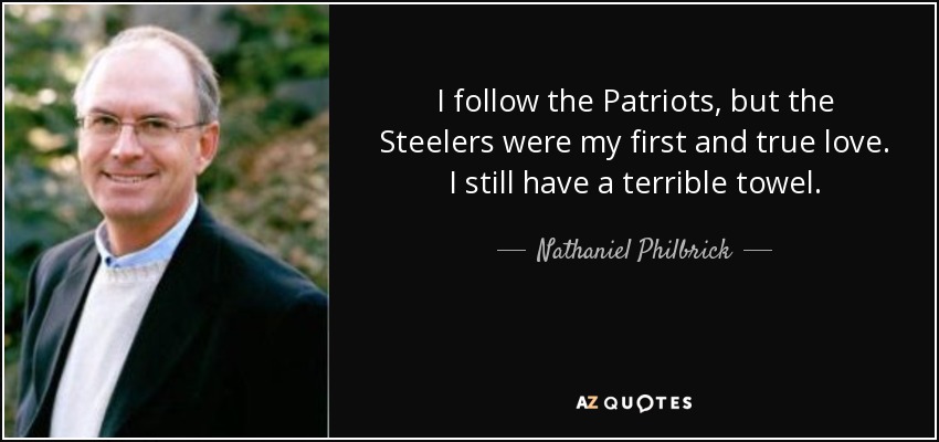 I follow the Patriots, but the Steelers were my first and true love. I still have a terrible towel. - Nathaniel Philbrick