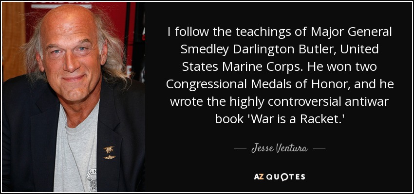 I follow the teachings of Major General Smedley Darlington Butler, United States Marine Corps. He won two Congressional Medals of Honor, and he wrote the highly controversial antiwar book 'War is a Racket.' - Jesse Ventura