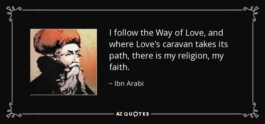 I follow the Way of Love, and where Love's caravan takes its path, there is my religion, my faith. - Ibn Arabi