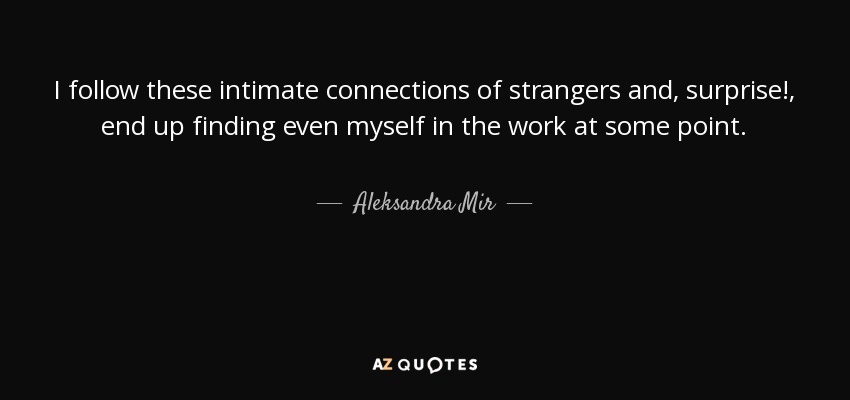 I follow these intimate connections of strangers and, surprise!, end up finding even myself in the work at some point. - Aleksandra Mir