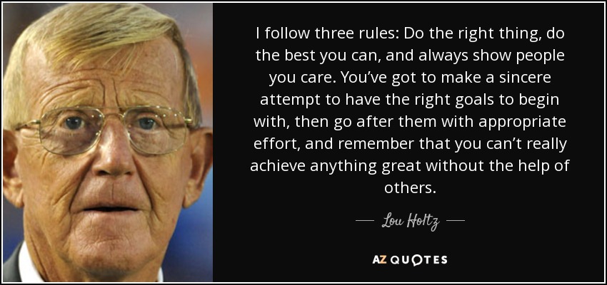 I follow three rules: Do the right thing, do the best you can, and always show people you care. You’ve got to make a sincere attempt to have the right goals to begin with, then go after them with appropriate effort, and remember that you can’t really achieve anything great without the help of others. - Lou Holtz
