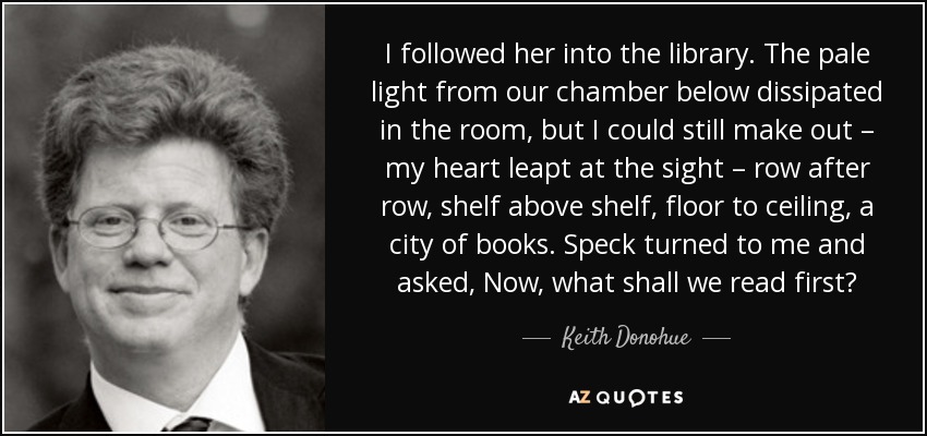 I followed her into the library. The pale light from our chamber below dissipated in the room, but I could still make out – my heart leapt at the sight – row after row, shelf above shelf, floor to ceiling, a city of books. Speck turned to me and asked, Now, what shall we read first? - Keith Donohue