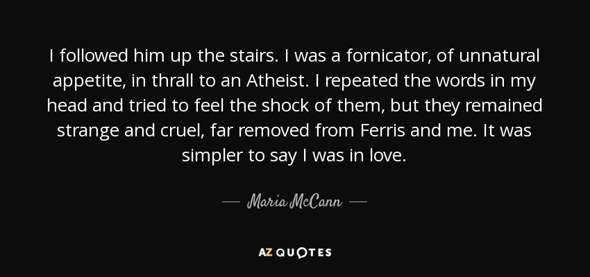 I followed him up the stairs. I was a fornicator, of unnatural appetite, in thrall to an Atheist. I repeated the words in my head and tried to feel the shock of them, but they remained strange and cruel, far removed from Ferris and me. It was simpler to say I was in love. - Maria McCann