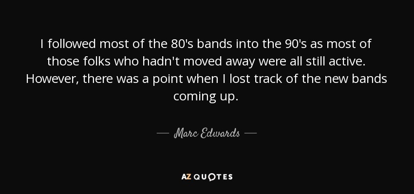 I followed most of the 80's bands into the 90's as most of those folks who hadn't moved away were all still active. However, there was a point when I lost track of the new bands coming up. - Marc Edwards