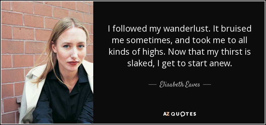 I followed my wanderlust. It bruised me sometimes, and took me to all kinds of highs. Now that my thirst is slaked, I get to start anew. - Elisabeth Eaves