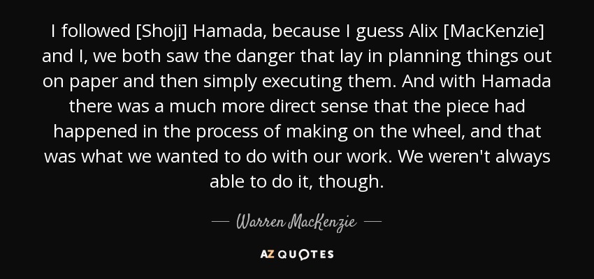 I followed [Shoji] Hamada, because I guess Alix [MacKenzie] and I, we both saw the danger that lay in planning things out on paper and then simply executing them. And with Hamada there was a much more direct sense that the piece had happened in the process of making on the wheel, and that was what we wanted to do with our work. We weren't always able to do it, though. - Warren MacKenzie