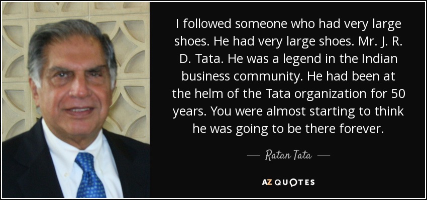 I followed someone who had very large shoes. He had very large shoes. Mr. J. R. D. Tata. He was a legend in the Indian business community. He had been at the helm of the Tata organization for 50 years. You were almost starting to think he was going to be there forever. - Ratan Tata