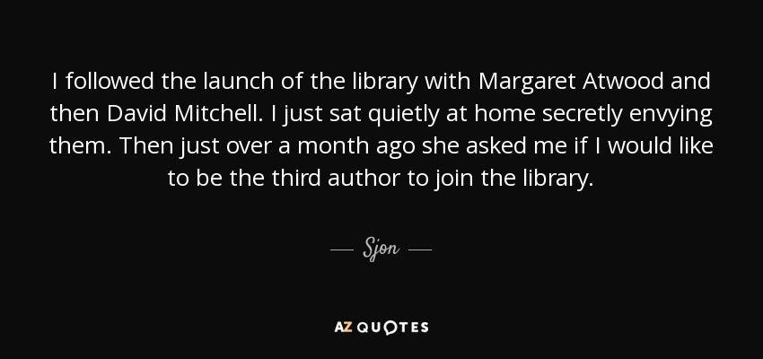 I followed the launch of the library with Margaret Atwood and then David Mitchell. I just sat quietly at home secretly envying them. Then just over a month ago she asked me if I would like to be the third author to join the library. - Sjon