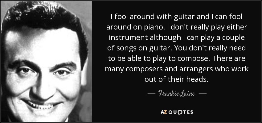 I fool around with guitar and I can fool around on piano. I don't really play either instrument although I can play a couple of songs on guitar. You don't really need to be able to play to compose. There are many composers and arrangers who work out of their heads. - Frankie Laine
