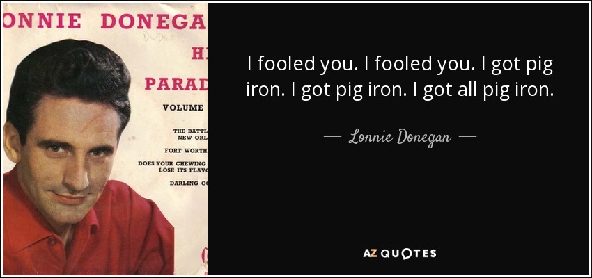 I fooled you. I fooled you. I got pig iron. I got pig iron. I got all pig iron. - Lonnie Donegan