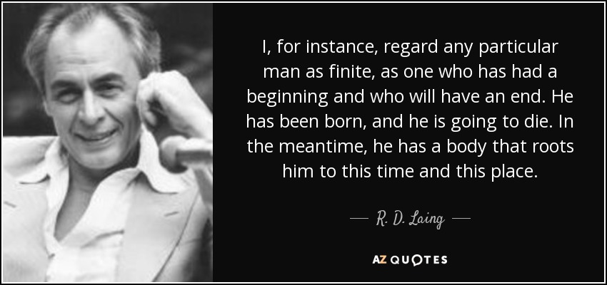 I, for instance, regard any particular man as finite, as one who has had a beginning and who will have an end. He has been born, and he is going to die. In the meantime, he has a body that roots him to this time and this place. - R. D. Laing