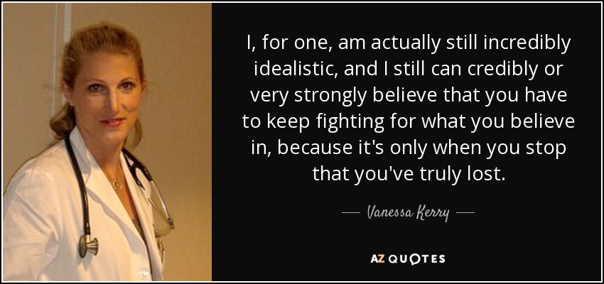 I, for one, am actually still incredibly idealistic, and I still can credibly or very strongly believe that you have to keep fighting for what you believe in, because it's only when you stop that you've truly lost. - Vanessa Kerry