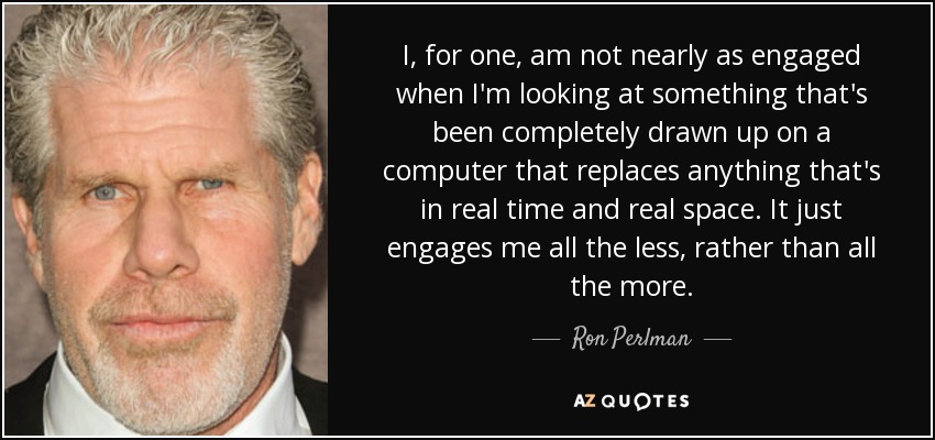 I, for one, am not nearly as engaged when I'm looking at something that's been completely drawn up on a computer that replaces anything that's in real time and real space. It just engages me all the less, rather than all the more. - Ron Perlman