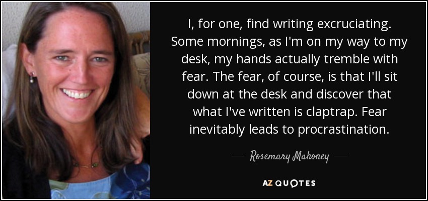 I, for one, find writing excruciating. Some mornings, as I'm on my way to my desk, my hands actually tremble with fear. The fear, of course, is that I'll sit down at the desk and discover that what I've written is claptrap. Fear inevitably leads to procrastination. - Rosemary Mahoney