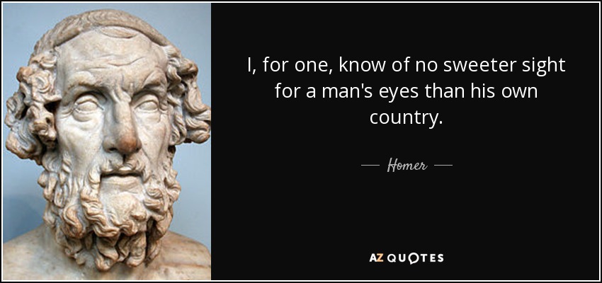 I, for one, know of no sweeter sight for a man's eyes than his own country. - Homer