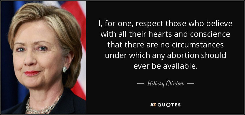 I, for one, respect those who believe with all their hearts and conscience that there are no circumstances under which any abortion should ever be available. - Hillary Clinton